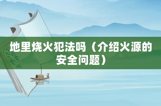 地里燒火犯法嗎（介紹火源的安全問題）