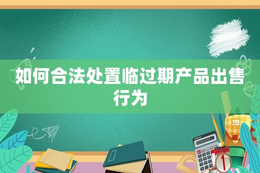 如何合法處置臨過期產(chǎn)品出售行為