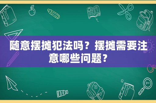 隨意擺攤犯法嗎？擺攤需要注意哪些問題？