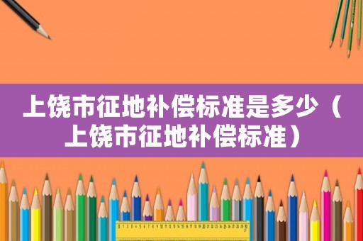 上饒市征地補償標準是多少（上饒市征地補償標準）