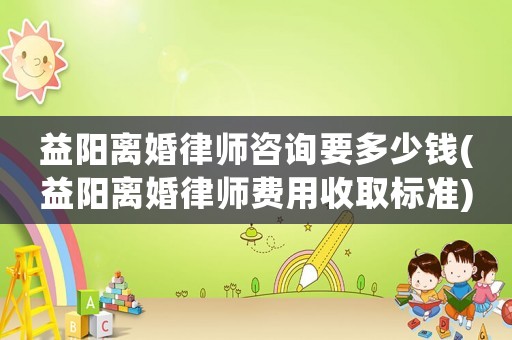 益陽離婚律師咨詢要多少錢(益陽離婚律師費用收取標準)