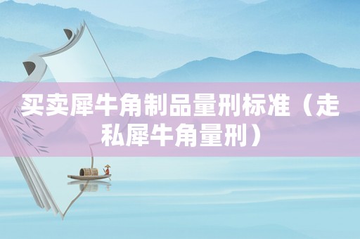 買賣犀牛角制品量刑標(biāo)準(zhǔn)（走私犀牛角量刑）