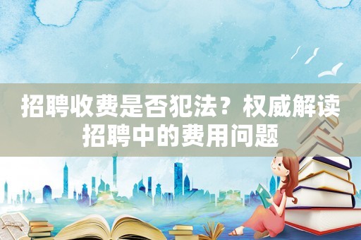 招聘收費是否犯法？權威解讀招聘中的費用問題