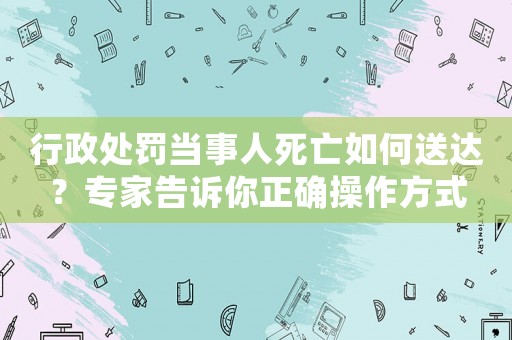 行政處罰當事人死亡如何送達？專家告訴你正確操作方式