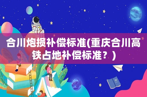 合川炮損補償標準(重慶合川高鐵占地補償標準？)