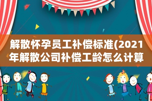 解散懷孕員工補償標準(2021年解散公司補償工齡怎么計算？)