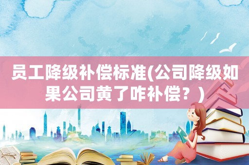 員工降級補償標準(公司降級如果公司黃了咋補償？)