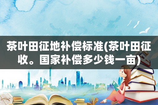 茶葉田征地補償標準(茶葉田征收。國家補償多少錢一畝)