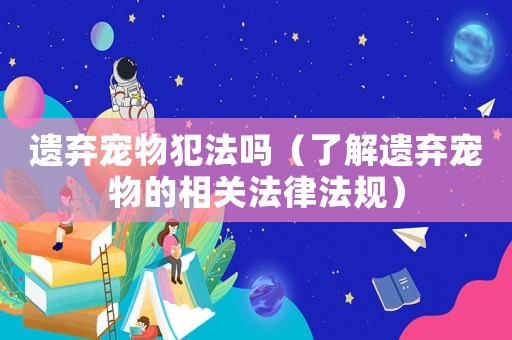 遺棄寵物犯法嗎（了解遺棄寵物的相關法律法規）