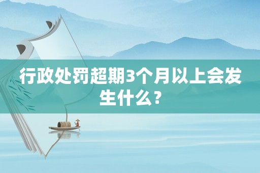 行政處罰超期3個月以上會發生什么？