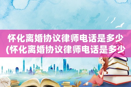 懷化離婚協(xié)議律師電話是多少(懷化離婚協(xié)議律師電話是多少號碼)