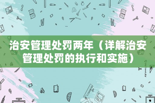 治安管理處罰兩年（詳解治安管理處罰的執行和實施）