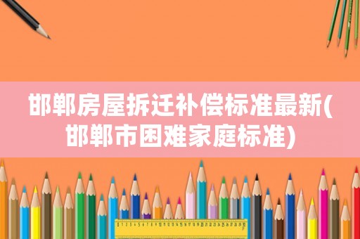 邯鄲房屋拆遷補償標準最新(邯鄲市困難家庭標準)