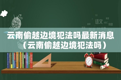 云南偷越邊境犯法嗎最新消息（云南偷越邊境犯法嗎）