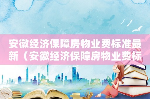 安徽經(jīng)濟(jì)保障房物業(yè)費(fèi)標(biāo)準(zhǔn)最新（安徽經(jīng)濟(jì)保障房物業(yè)費(fèi)標(biāo)準(zhǔn)）