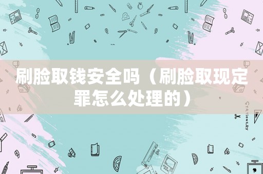 刷臉取錢安全嗎（刷臉取現定罪怎么處理的）