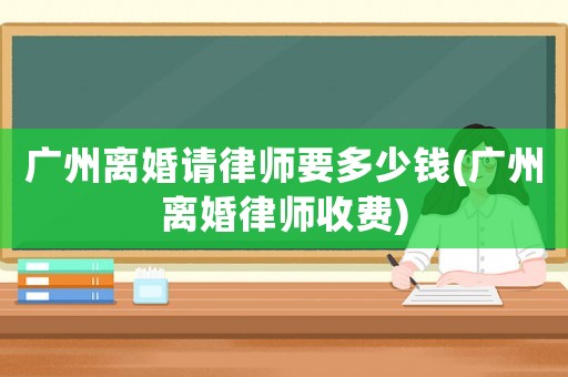 廣州離婚請律師要多少錢(廣州離婚律師收費)
