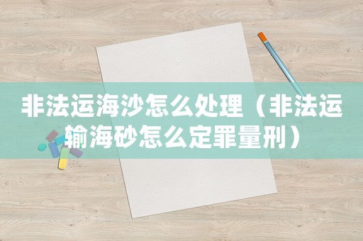 非法運海沙怎么處理（非法運輸海砂怎么定罪量刑）
