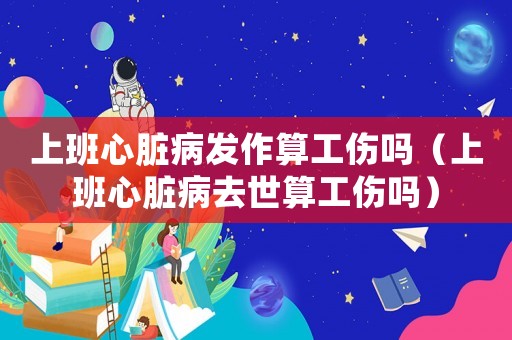 上班心臟病發作算工傷嗎（上班心臟病去世算工傷嗎）
