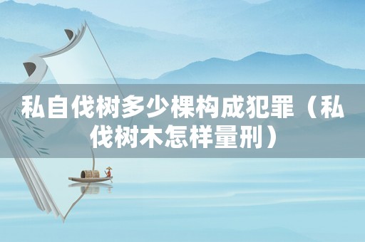 私自伐樹多少棵構成犯罪（私伐樹木怎樣量刑）