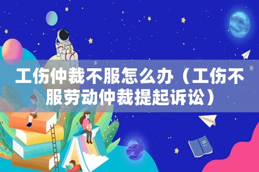 工傷仲裁不服怎么辦（工傷不服勞動仲裁提起訴訟）