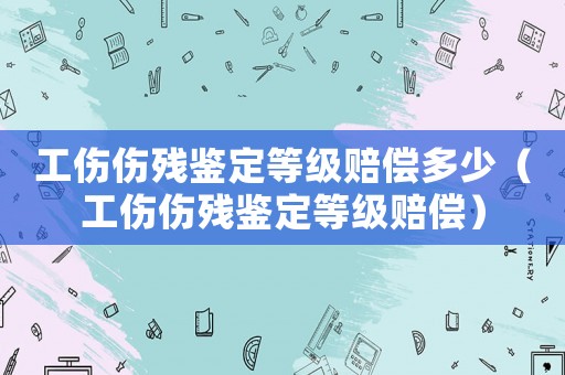 工傷傷殘鑒定等級賠償多少（工傷傷殘鑒定等級賠償）
