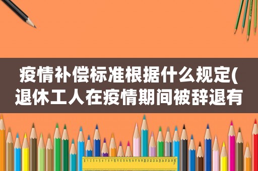 疫情補償標準根據什么規定(退休工人在疫情期間被辭退有補償金嗎要注意什么)