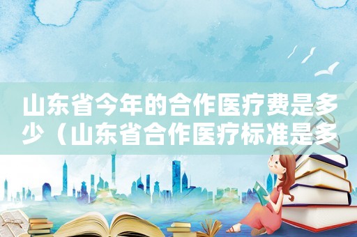 山東省今年的合作醫(yī)療費(fèi)是多少（山東省合作醫(yī)療標(biāo)準(zhǔn)是多少）