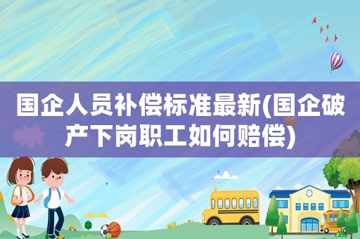 國企人員補償標準最新(國企破產下崗職工如何賠償)
