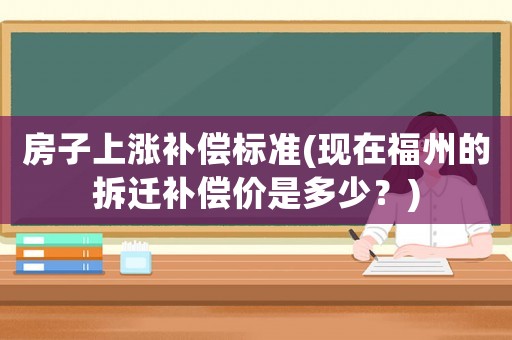 房子上漲補償標準(現在福州的拆遷補償價是多少？)