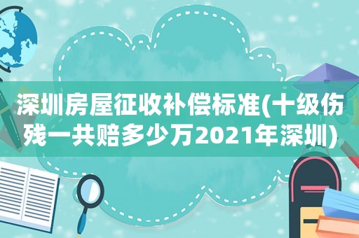 深圳房屋征收補償標準(十級傷殘一共賠多少萬2021年深圳)