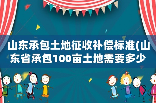 山東承包土地征收補償標準(山東省承包100畝土地需要多少費用)