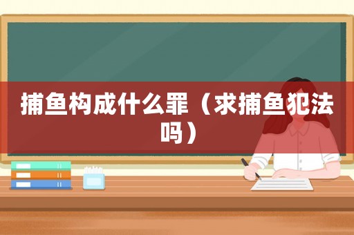 捕魚構成什么罪（求捕魚犯法嗎）