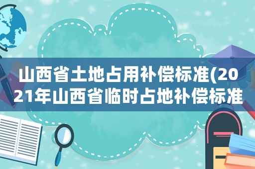 山西省土地占用補償標準(2021年山西省臨時占地補償標準？)
