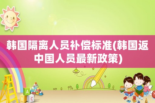 韓國隔離人員補償標準(韓國返中國人員最新政策)