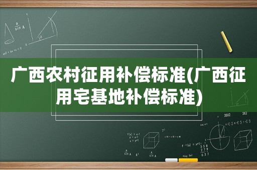 廣西農村征用補償標準(廣西征用宅基地補償標準)