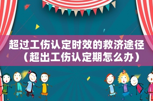 超過工傷認定時效的救濟途徑（超出工傷認定期怎么辦）