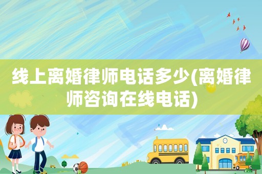 線上離婚律師電話多少(離婚律師咨詢在線電話)