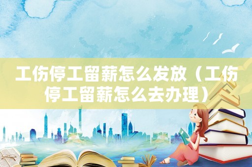 工傷停工留薪怎么發放（工傷停工留薪怎么去辦理）