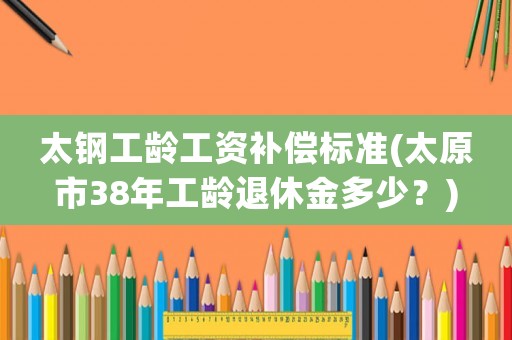 太鋼工齡工資補償標準(太原市38年工齡退休金多少？)
