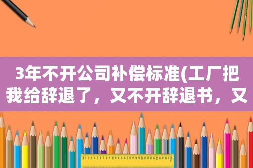 3年不開公司補償標準(工廠把我給辭退了，又不開辭退書，又沒有任何補償，我該怎么辦)