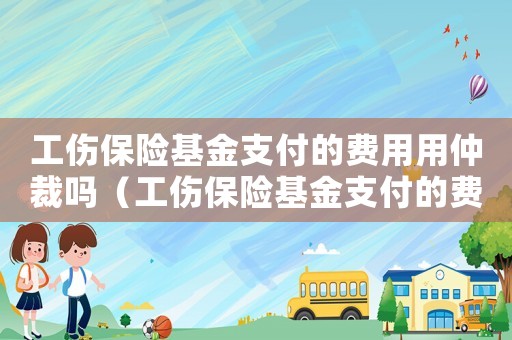 工傷保險基金支付的費用用仲裁嗎（工傷保險基金支付的費用）