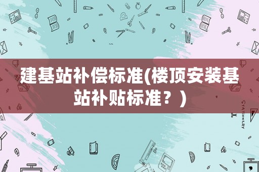 建基站補(bǔ)償標(biāo)準(zhǔn)(樓頂安裝基站補(bǔ)貼標(biāo)準(zhǔn)？)