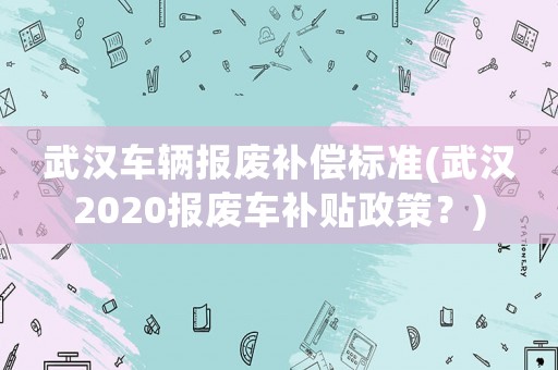 武漢車輛報廢補償標準(武漢2020報廢車補貼政策？)