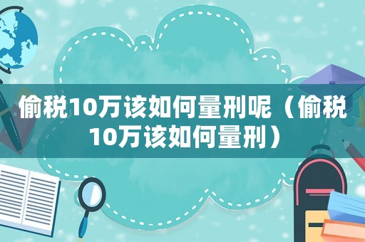偷稅10萬該如何量刑呢（偷稅10萬該如何量刑）