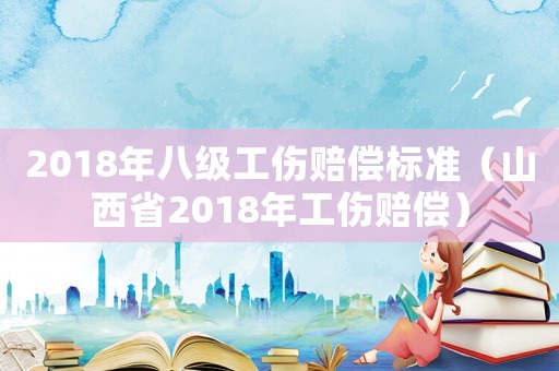2018年八級工傷賠償標準（山西省2018年工傷賠償）