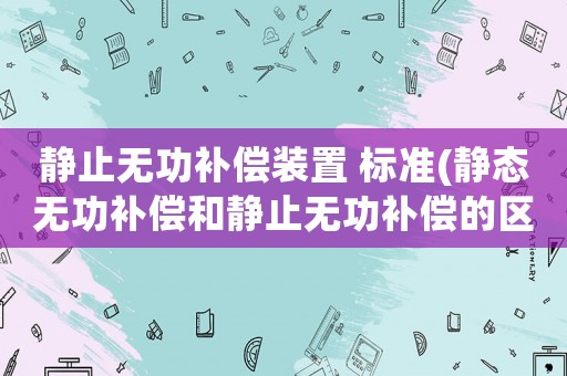 靜止無功補償裝置 標準(靜態無功補償和靜止無功補償的區別？)