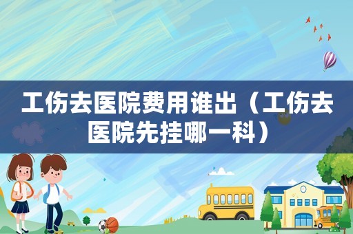 工傷去醫(yī)院費(fèi)用誰(shuí)出（工傷去醫(yī)院先掛哪一科）