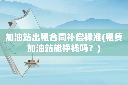 加油站出租合同補(bǔ)償標(biāo)準(zhǔn)(租賃加油站能掙錢嗎？)
