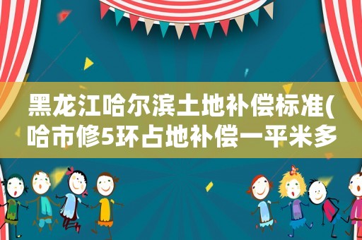 黑龍江哈爾濱土地補償標準(哈市修5環占地補償一平米多少錢？)